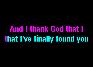 And I thank God that I

that I've finally found you