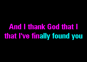 And I thank God that I

that I've finally found you