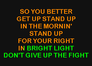 SO YOU BETTER
GET UP STAND UP
IN THEMORNIN'
STAND UP
FOR YOUR RIGHT

IN BRIGHT LIGHT
DON'T GIVE UP THE FIGHT