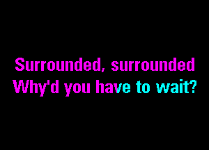 Surrounded, surrounded

Why'd you have to wait?