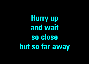 Hurry up
and wait

so close
but so far away