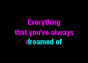 Everything

that you've always
dreamed of