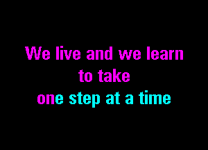 We live and we learn

to take
one step at a time