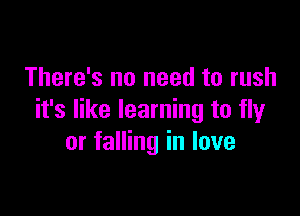 There's no need to rush

it's like learning to fly
or falling in love