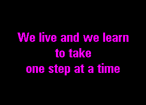 We live and we learn

to take
one step at a time
