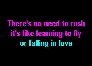 There's no need to rush

it's like learning to fly
or falling in love