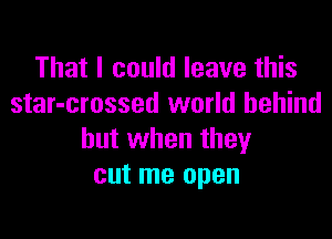 That I could leave this
star-crossed world behind

but when they
cut me open