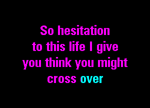 So hesitation
to this life I give

you think you might
cross over