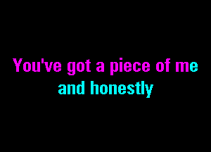 You've got a piece of me

and honestly