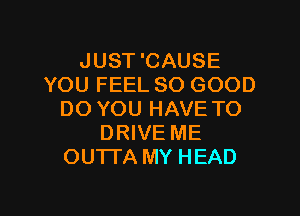 JUST 'CAUSE
YOU FEEL SO GOOD

DO YOU HAVE TO
DRIVE ME
OU'ITA MY HEAD