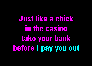 Just like a chick
in the casino

take your bank
before I pay you out