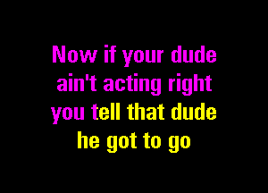 Now if your dude
ain't acting right

you tell that dude
he got to go