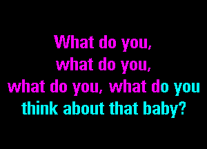What do you,
what do you.

what do you. what do you
think about that baby?