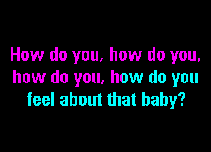 How do you, how do you,

how do you. how do you
feel about that baby?