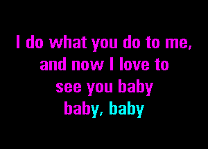 I do what you do to me,
and now I love to

see you baby
bahy,hahy