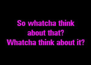 So whatcha think

about that?
Whatcha think about it?