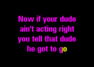 Now if your dude
ain't acting right

you tell that dude
he got to go