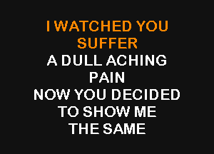 IWATCHED YOU
SUFFER
ADULLACHING

PAIN
NOW YOU DECIDED
TO SHOW ME
THE SAME