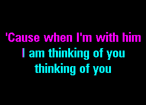 'Cause when I'm with him

I am thinking of you
thinking of you