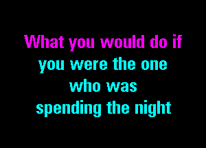 What you would do if
you were the one

who was
spending the night