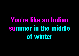 You're like an Indian

summer in the middle
of winter