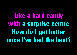 Like a hard candy
with a surprise centre

How do I get better
once I've had the best?