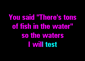 You said There's tons
of fish in the water

so the waters
I will test
