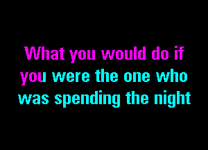 What you would do if

you were the one who
was spending the night