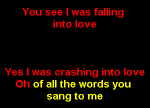 You see I was falling
into love

Yes I was crashing into love
Ch of all the words you
sang to me