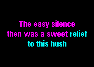 The easy silence

then was a sweet relief
to this hush