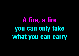 A fire, a fire

you can only take
what you can carryr