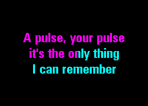 A pulse, your pulse

it's the only thing
I can remember