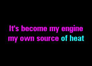 It's become my engine

my own source of heat