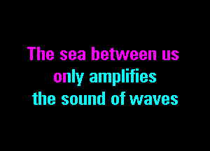 The sea between us

only amplifies
the sound of waves