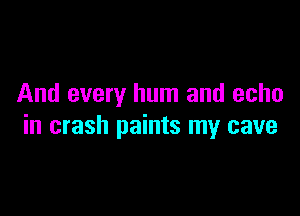 And every hum and echo

in crash paints my cave