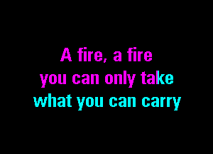 A fire, a fire

you can only take
what you can carryr