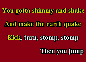 You gotta shimmy and shake
And make the earth quake
Kick, turn, stomp, stomp

Then you jump