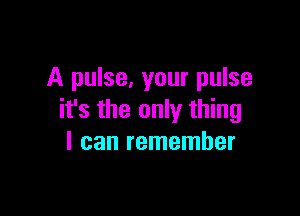 A pulse, your pulse

it's the only thing
I can remember