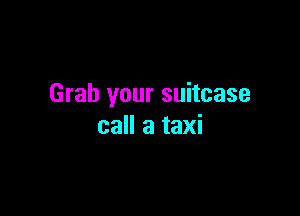 Grab your suitcase

call a taxi