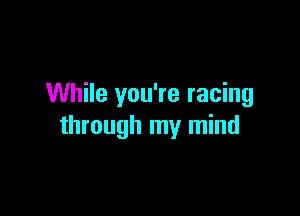 While you're racing

through my mind