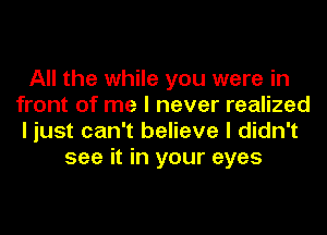 All the while you were in
front of me I never realized
I just can't believe I didn't

see it in your eyes