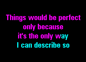 Things would be perfect
only because

it's the only way
I can describe so