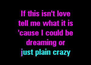 If this isn't love
tell me what it is

'cause I could be
dreaming or
iust plain crazy