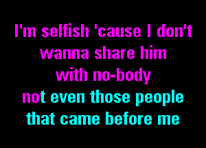 I'm selfish 'cause I don't
wanna share him
with no-hody
not even those people
that came before me