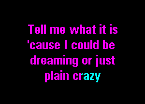 Tell me what it is
'cause I could be

dreaming or just
plain crazy