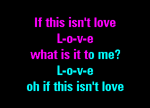 If this isn't love
L-o-v-e

what is it to me?
L-o-v-e
oh if this isn't love