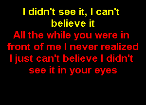 I didn't see it, I can't
believe it
All the while you were in
front of me I never realized
I just can't believe I didn't
see it in your eyes