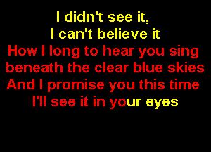 I didn't see it,
I can't believe it
How I long to hear you sing
beneath the clear blue skies
And I promise you this time
I'll see it in your eyes