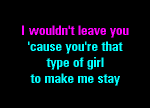 I wouldn't leave you
'cause you're that

type of girl
to make me stay