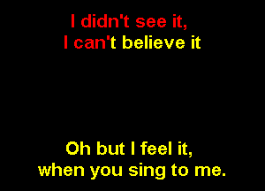 I didn't see it,
I can't believe it

Oh but I feel it,
when you sing to me.